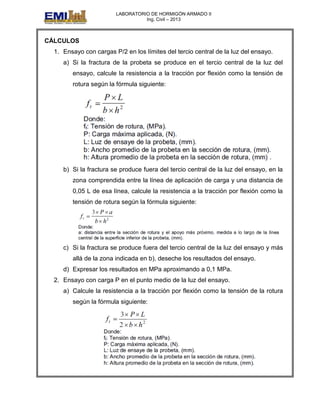 LABORATORIO DE HORMIGÓN ARMADO II
Ing. Civil – 2013
CÁLCULOS
1. Ensayo con cargas P/2 en los límites del tercio central de la luz del ensayo.
a) Si la fractura de la probeta se produce en el tercio central de la luz del
ensayo, calcule la resistencia a la tracción por flexión como la tensión de
rotura según la fórmula siguiente:
b) Si la fractura se produce fuera del tercio central de la luz del ensayo, en la
zona comprendida entre la línea de aplicación de carga y una distancia de
0,05 L de esa línea, calcule la resistencia a la tracción por flexión como la
tensión de rotura según la fórmula siguiente:
c) Si la fractura se produce fuera del tercio central de la luz del ensayo y más
allá de la zona indicada en b), deseche los resultados del ensayo.
d) Expresar los resultados en MPa aproximando a 0,1 MPa.
2. Ensayo con carga P en el punto medio de la luz del ensayo.
a) Calcule la resistencia a la tracción por flexión como la tensión de la rotura
según la fórmula siguiente:
 