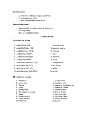 Conclusiones:
El limón mas acido que el agua azucarada.
El limón es el más ácido.
El agua azucarada es menos ácida.
Recomendaciones:
Utilizar mandil en cada practica de laboratorio
Utilizar guantes
Usar con cuidado el bisturí.
CUESTIONARIO
20 sustancias acidas:
1. Ácido Nítrico HNO3
2. Ácido Clorhídrico HCL
3. Ácido Fosfórico H3PO3
4. Ácido Cítrico C6H8O7
5. Ácido Sulfúrico H2SO4
6. Ácido Bórico H3BO3
7. Ácido Acetil Salicílico C8H6O4
8. Ácido Acético C2H4O2
9. Ácido Láctico C3H6O3
10. Ácido Benzoico C6H5-COOH
11. Jugo de limón
12. Jugo de naranja
13. Vinagre
14. Vino
15. Alcohol
16. Café
17. Las grosellas
18. las moras
19. leche
20. yogurt
20 sustancias básicas:
1. Manzanas
2. Almendras
3. Canela
4. Jabón
5. Detergentes
6. Crema para el cuerpo
7. Stevia
8. Sirope de arce
9. Sirope de arroz
10. Miel cruda
11. Azúcar crudo
12. Aceite de oliva
13. Aceite de semillas de lino
14. Aceite de canola
15. Leche materna
16. Queso de soja
17. Leche de soja
18. Leche de cabra
19. Queso de cabra
20. Suero.
 
