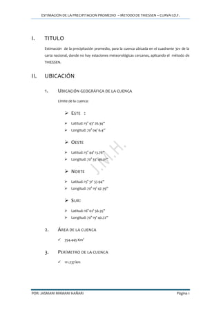 ESTIMACION DE LA PRECIPITACION PROMEDIO – METODO DE THIESSEN – CURVA I.D.F.
POR: JASMANI MAMANI HAÑARI Página 1
I. TITULO
Estimación de la precipitación promedio, para la cuenca ubicada en el cuadrante 32v de la
carta nacional, donde no hay estaciones meteorológicas cercanas, aplicando el método de
THIESSEN.
II. UBICACIÓN
1. UBICACIÓN GEOGRÁFICA DE LA CUENCA
Límite de la cuenca:
 ESTE :
 Latitud: 15° 43’ 26.34’’
 Longitud: 70° 04’ 6.4’’
 OESTE
 Latitud: 15° 44’ 13.76’’
 Longitud: 70° 33’ 40.01’’
 NORTE
 Latitud: 15° 31’ 37.94’’
 Longitud: 70° 19’ 47.39’’
 SUR:
 Latitud: 16° 02’ 56.35’’
 Longitud: 70° 19’ 40.72’’
2. ÁREA DE LA CUENCA
 354.445 Km2
3. PERÍMETRO DE LA CUENCA
 111.237 km
 
