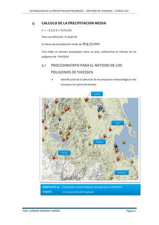 ESTIMACION DE LA PRECIPITACION PROMEDIO – METODO DE THIESSEN – CURVA I.D.F.
POR: JASMANI MAMANI HAÑARI Página 11
5. CALCULO DE LA PRECIPITACION MEDIA
Para una altitud de : X=3938.167
Se tiene una precipitación media de: 819.73 mm
Para hallar el volumen precipitado sobre un área, utilizaremos el método de los
polígonos de THIESSEN.
5.1 PROCEDIMIENTO PARA EL METODO DE LOS
POLIGONOS DE THIESSEN
 Identificación de la ubicación de las estaciones meteorológicas más
cercanas a la cuenca de estudio.
Lampa
Toroya
Mañazo
Laraqueri
Illpa
GRAFICO N° 05 : Estaciones meteorológicas ubicadas por el SENAMHI
FUENTE : www.punosenamhi.gob.pe
 