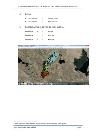 ESTIMACION DE LA PRECIPITACION PROMEDIO – METODO DE THIESSEN – CURVA I.D.F.
POR: JASMANI MAMANI HAÑARI Página 2
4. COTAS
 Cota máxima : 4950 m.s.n.m.
 Cota mínima : 3850 m.s.n.m.
5. COORDENADAS DEL CENTROIDE DE LA CUENCA
1
Respecto a X : 356194
Respecto a Y : 8254780
Respecto a Z : 4317.230
1
Todos los datos anteriormente citados fueron calculados con el ArcMap 10.0
 