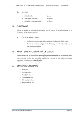 ESTIMACION DE LA PRECIPITACION PROMEDIO – METODO DE THIESSEN – CURVA I.D.F.
POR: JASMANI MAMANI HAÑARI Página 3
6. ALTITUD
 Altitud media : 4113.93
 Altitud más frecuente : 3875.000
 Altitud de frecuencia media : 3938.167.
III. OBJETIVOS
Estimar y calcular la precipitación promedio para la cuenca de estudio ubicada en el
cuadrante 32v de la carta nacional.
1. OBJETIVOS ESPECÍFICOS.
 Realizar la consistencia de datos aplicando el método de doble masa.
 Aplicar el método polígonos de Thiessen, para la obtención de la
precipitación promedio.
IV. FUENTE DE INFORMACION DE DATOS
Para la recolección de información, se recurrió a fuentes de información secundarias; como
los proyectos, perfiles de proyectos, páginas de internet de los gobiernos locales,
regionales, nacionales y el SENAMHI Puno.
V. SOTWARE UTILIZADO
 ArcMap 10.0
 ArcCatalog 10.0
 AutoCAD 2013
 GlobalMapper 9.0
 Microsoft Word 2010
 Microsoft Excel 2010
 