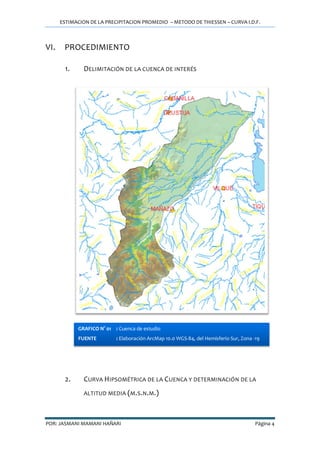 ESTIMACION DE LA PRECIPITACION PROMEDIO – METODO DE THIESSEN – CURVA I.D.F.
POR: JASMANI MAMANI HAÑARI Página 4
VI. PROCEDIMIENTO
1. DELIMITACIÓN DE LA CUENCA DE INTERÉS
2. CURVA HIPSOMÉTRICA DE LA CUENCA Y DETERMINACIÓN DE LA
ALTITUD MEDIA (M.S.N.M.)
GRAFICO N° 01 : Cuenca de estudio
FUENTE : Elaboración ArcMap 10.0 WGS-84, del Hemisferio Sur, Zona -19
 