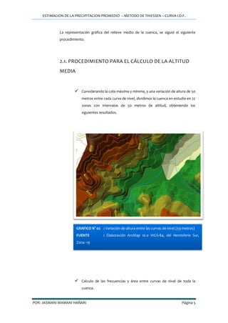 ESTIMACION DE LA PRECIPITACION PROMEDIO – METODO DE THIESSEN – CURVA I.D.F.
POR: JASMANI MAMANI HAÑARI Página 5
La representación gráfica del relieve medio de la cuenca, se siguió el siguiente
procedimiento.
2.1. PROCEDIMIENTO PARA EL CÁLCULO DE LA ALTITUD
MEDIA
 Considerando la cota máxima y mínima, y una variación de altura de 50
metros entre cada curva de nivel, dividimos la cuenca en estudio en 22
zonas con intervalos de 50 metros de altitud, obteniendo los
siguientes resultados.
 Calculo de las frecuencias y área entre curvas de nivel de toda la
cuenca.
GRAFICO N° 02 : Variación de altura entre las curvas de nivel (59 metros)
FUENTE : Elaboración ArcMap 10.0 WGS-84, del Hemisferio Sur,
Zona -19
 