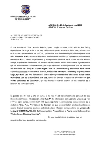 POLICIA DE LA PROVINCIA DE SAN LUIS
SUB CRIA N° 17 ARIZONA
U.R. II DTTO. INTERIOR
ARIZONA S.L 23 de Septiembre del 2013
OBJETO: E/ Informe Furtivos.
AL. JEFE DE RELACIONES POLICIALES
CRIO. PEREYRA CARLOS ALBERTO
SU DESPACHO:
El que suscribe Of. Ppal. Andrada Horacio, quien cumple funciones como Jefe de Sub. Cría y
dependientes. Se dirige a Ud., a los fines de informarle que en el día de la fecha mes y año en curso
en el horario aproximado de las 20:30 hs, personal de esta dependencia policial interceptaron sobre
Ruta Provincial Nº 47 y acceso a la localidad de Anchorena, una Pick-up Toyota Hilux de color bordo,
dominio BZX-153, siendo su propietario y acompañantes oriundos de la ciudad de Gral. Pico La
Pampa, a quienes se los identificó y a posterior de efectuar una requisa minuciosa se logró establecer
que los mismos eran Cazadores Furtivos, por lo que se le labró la correspondiente Acta de Infracción
Por Violación De La Ley Nº IX-0317 MLyRI-2.004, De Conservación y Protección de la Fauna.
Logrando Secuestrar: Varias armas blancas, binoculares reflectores, linternas y (01) Un Arma de
fuego, tipo Fusil Cal. 308, Marca Rossi con su correspondiente mira telescópica marca Shilba,
Municiones Cal. 22 y municiones Cal. 308, como así también se realizó el “Decomiso de (20)
Veinte ejemplares de Vizcachas”, que las mismas se habían obtenido en las cercanías de la
localidad de Martin de Loyola.
------------------------------------------------------------------------------------------------------------------------------------
El pasado día 21 mes y año en curso, a la hora 04:00 aproximadamente personal de esta
Dependencia Policial, interceptaron sobre Ruta Nº 3 e intersección calle vecinal a una pick-up Ford
F100 de color blanca, dominio EMF-102, cuyo propietario y acompañantes serian oriundos de la
ciudad de “Gral. Pico, Provincia de La Pampa”, los que se encontraban efectuando práctica de
cacería de jabalí con canes, a quienes se le labró acta de infracción correspondiente por Violación De
La Ley Nº IX-0317 MLyRI-2.004, De Conservación y Protección de la Fauna, logrando Secuestrar:,
“Varias Armas Blancas y linternas”.-
Es todo cuanto informo al respecto para su
conocimiento y fines que estime corresponder.
OF.PPAL.ANDRADA HORACIO
JEFE DE SUB. CRIA 17 ARIZONA
 