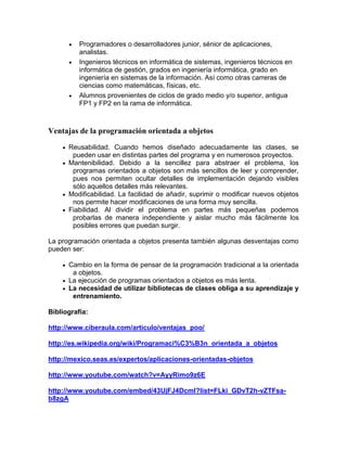 Programadores o desarrolladores junior, sénior de aplicaciones,
analistas.
Ingenieros técnicos en informática de sistemas, ingenieros técnicos en
informática de gestión, grados en ingeniería informática, grado en
ingeniería en sistemas de la información. Así como otras carreras de
ciencias como matemáticas, físicas, etc.
Alumnos provenientes de ciclos de grado medio y/o superior, antigua
FP1 y FP2 en la rama de informática.
Ventajas de la programación orientada a objetos
Reusabilidad. Cuando hemos diseñado adecuadamente las clases, se
pueden usar en distintas partes del programa y en numerosos proyectos.
Mantenibilidad. Debido a la sencillez para abstraer el problema, los
programas orientados a objetos son más sencillos de leer y comprender,
pues nos permiten ocultar detalles de implementación dejando visibles
sólo aquellos detalles más relevantes.
Modificabilidad. La facilidad de añadir, suprimir o modificar nuevos objetos
nos permite hacer modificaciones de una forma muy sencilla.
Fiabilidad. Al dividir el problema en partes más pequeñas podemos
probarlas de manera independiente y aislar mucho más fácilmente los
posibles errores que puedan surgir.
La programación orientada a objetos presenta también algunas desventajas como
pueden ser:
Cambio en la forma de pensar de la programación tradicional a la orientada
a objetos.
La ejecución de programas orientados a objetos es más lenta.
La necesidad de utilizar bibliotecas de clases obliga a su aprendizaje y
entrenamiento.
Bibliografía:
http://www.ciberaula.com/articulo/ventajas_poo/
http://es.wikipedia.org/wiki/Programaci%C3%B3n_orientada_a_objetos
http://mexico.seas.es/expertos/aplicaciones-orientadas-objetos
http://www.youtube.com/watch?v=AyyRimo9z6E
http://www.youtube.com/embed/43UjFJ4DcmI?list=FLki_GDvT2h-vZTFsa-
b8zgA
 