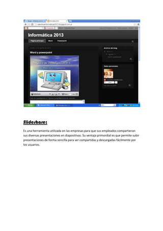 Slideshare:
Es una herramienta utilizada en las empresas para que sus empleados compartieran
sus diversas presentaciones en diapositivas. Su ventaja primordial es que permite subir
presentaciones de forma sencilla para ser compartidas y descargadas fácilmente por
los usuarios.
 