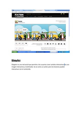 Glogster
Glogster es una red social que permite a los usuarios crear carteles interactivos, es una
imagen interactiva y multimedia. Se ve como un cartel, pero los lectores pueden
interactuar con el contenido.
 