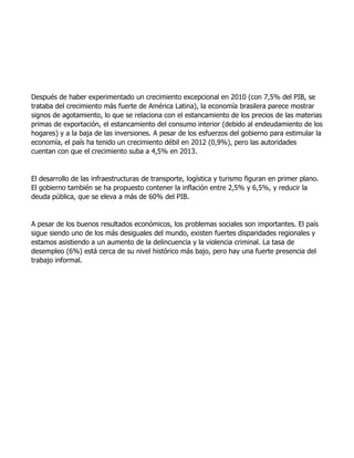 Después de haber experimentado un crecimiento excepcional en 2010 (con 7,5% del PIB, se
trataba del crecimiento más fuerte de América Latina), la economía brasilera parece mostrar
signos de agotamiento, lo que se relaciona con el estancamiento de los precios de las materias
primas de exportación, el estancamiento del consumo interior (debido al endeudamiento de los
hogares) y a la baja de las inversiones. A pesar de los esfuerzos del gobierno para estimular la
economía, el país ha tenido un crecimiento débil en 2012 (0,9%), pero las autoridades
cuentan con que el crecimiento suba a 4,5% en 2013.
El desarrollo de las infraestructuras de transporte, logística y turismo figuran en primer plano.
El gobierno también se ha propuesto contener la inflación entre 2,5% y 6,5%, y reducir la
deuda pública, que se eleva a más de 60% del PIB.
A pesar de los buenos resultados económicos, los problemas sociales son importantes. El país
sigue siendo uno de los más desiguales del mundo, existen fuertes disparidades regionales y
estamos asistiendo a un aumento de la delincuencia y la violencia criminal. La tasa de
desempleo (6%) está cerca de su nivel histórico más bajo, pero hay una fuerte presencia del
trabajo informal.
 