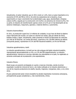 Actualmente, el sector industrial, que en 2011 creció un 1,6%, tiene un peso importante en la
economía (27,5% del PIB en 2011). De entre los subsectores de la industria, el que
experimentó un mayor crecimiento fue la electricidad y gas, agua, alcantarillado y limpieza
urbana (3,8%), seguida por la construcción civil (3,6%) y la extractiva de mineral (3,2%). Por
su parte, la industria de transformación apenas creció un 0,1% por el mal desempeño de los
sectores metalúrgico, maquinaría, aparatos y material eléctrico y automóviles.
Industria Automovilística:
En 2011, la producción superó los 3,4 millones de unidades, lo que hace de Brasil el séptimo
mayor fabricante del mundo y el cuarto en volumen de ventas, sólo por detrás de China,
Estados Unidos y Japón. Actualmente, están presentes en Brasil 26 fabricantes de vehículos
con más de 50 factorías. Las ventas del sector, superiores a los 120.000 millones de dólares
(incluyendo piezas), representan el 21% del PIB industrial brasileño y el 5% de PIB total.
Industrias agroalimentaria y textil:
La industria agroalimentaria y la textil son las más antiguas del tejido industrial brasileño,
representando aproximadamente un 4% y un 3% del PIB respectivamente. La industria
agroalimentaria, intensiva en recursos naturales muy abundantes en el país, ha registrado un
aumento continuado de la producción y las exportaciones.
Industria Minera:
Brasil ocupa una posición privilegiada en cuanto a reservas minerales, siendo el primer
exportador mundial de mineral de hierro y de niobio (utilizado en la industria electrónica), y
uno de los mayores productores de estaño, bauxita, magnesio, manganeso, talco, y oro, entre
otros.
El gran potencial del sector minero brasileño ha atraído importantes inversiones extranjeras,
principalmente grupos canadienses y, más recientemente, chinos.
 