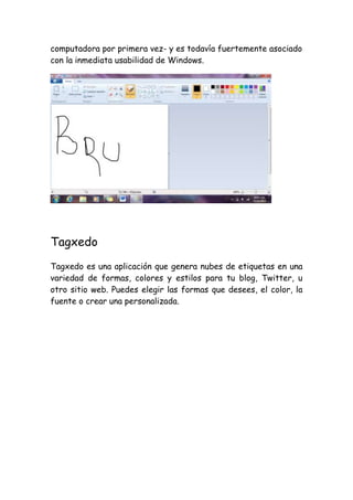 computadora por primera vez- y es todavía fuertemente asociado
con la inmediata usabilidad de Windows.

Tagxedo
Tagxedo es una aplicación que genera nubes de etiquetas en una
variedad de formas, colores y estilos para tu blog, Twitter, u
otro sitio web. Puedes elegir las formas que desees, el color, la
fuente o crear una personalizada.

 