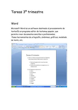 Tareas 3º trimestre
Word
Microsoft Word es un software destinado al procesamiento de
textos.Es un programa editor de textomuy popular, que
permite crear documentos sencillos o profesionales.
Posee herramientas de ortografía, sinónimos, gráficos, modelado
de texto, etc.

 