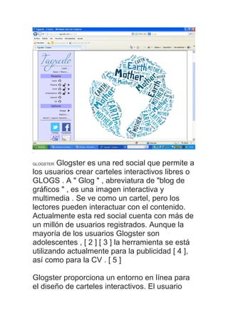 .

Glogster es una red social que permite a
los usuarios crear carteles interactivos libres o
GLOGS . A " Glog " , abreviatura de "blog de
gráficos " , es una imagen interactiva y
multimedia . Se ve como un cartel, pero los
lectores pueden interactuar con el contenido.
Actualmente esta red social cuenta con más de
un millón de usuarios registrados. Aunque la
mayoría de los usuarios Glogster son
adolescentes , [ 2 ] [ 3 ] la herramienta se está
utilizando actualmente para la publicidad [ 4 ],
así como para la CV . [ 5 ]
GLOGSTER:

Glogster proporciona un entorno en línea para
el diseño de carteles interactivos. El usuario

 