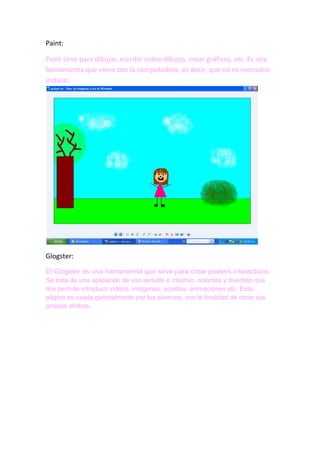 Paint:
Paint sirve para dibujar, escribir sobre dibujos, crear gráficos, etc. Es una
herramienta que viene con la computadora, es decir, que no es necesario
instalar.

Glogster:
El Glogster es una herramienta que sirve para crear posters interactivos.
Se trata de una aplicación de uso sencillo e intuitivo, colorista y divertido que
nos permite introducir vídeos, imágenes, sonidos, animaciones etc. Esta
página es usada generalmente por los alumnos, con la finalidad de crear sus
propios afiches.

 