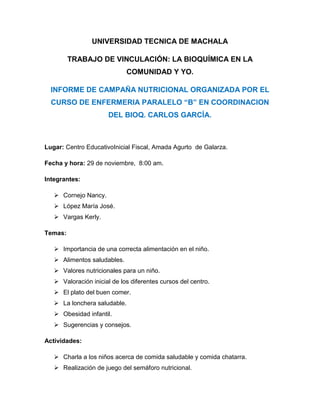 UNIVERSIDAD TECNICA DE MACHALA
TRABAJO DE VINCULACIÓN: LA BIOQUÍMICA EN LA
COMUNIDAD Y YO.
INFORME DE CAMPAÑA NUTRICIONAL ORGANIZADA POR EL
CURSO DE ENFERMERIA PARALELO “B” EN COORDINACION
DEL BIOQ. CARLOS GARCÍA.

Lugar: Centro EducativoInicial Fiscal, Amada Agurto de Galarza.
Fecha y hora: 29 de noviembre, 8:00 am.
Integrantes:
 Cornejo Nancy.
 López María José.
 Vargas Kerly.
Temas:
 Importancia de una correcta alimentación en el niño.
 Alimentos saludables.
 Valores nutricionales para un niño.
 Valoración inicial de los diferentes cursos del centro.
 El plato del buen comer.
 La lonchera saludable.
 Obesidad infantil.
 Sugerencias y consejos.
Actividades:
 Charla a los niños acerca de comida saludable y comida chatarra.
 Realización de juego del semáforo nutricional.

 