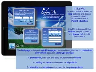 InforMe

is an innovative solution, to
keep patients and doctors
engaged in sharing
information towards

Patient education

InforMe is designed to be
intuitive, simple, powerful,
and feature rich, to fulfill
these needs

The first page is design to quickly engaged users and navigate them to customized
environment based on users type and age:
A professional, rich, fast, and easy environment for doctors!
An inviting and warm environment for all patients!
An attractive and amusing environment for the young patients!

 