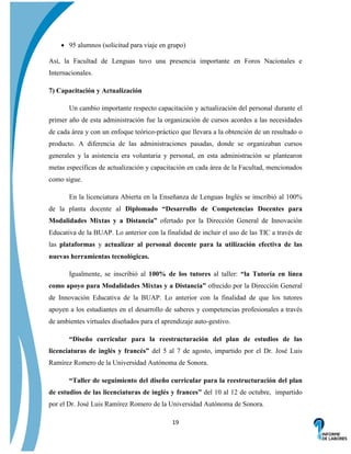  95 alumnos (solicitud para viaje en grupo)
Así, la Facultad de Lenguas tuvo una presencia importante en Foros Nacionales e
Internacionales.
7) Capacitación y Actualización
Un cambio importante respecto capacitación y actualización del personal durante el
primer año de esta administración fue la organización de cursos acordes a las necesidades
de cada área y con un enfoque teórico-práctico que llevara a la obtención de un resultado o
producto. A diferencia de las administraciones pasadas, donde se organizaban cursos
generales y la asistencia era voluntaria y personal, en esta administración se plantearon
metas específicas de actualización y capacitación en cada área de la Facultad, mencionados
como sigue.
En la licenciatura Abierta en la Enseñanza de Lenguas Inglés se inscribió al 100%
de la planta docente al Diplomado “Desarrollo de Competencias Docentes para
Modalidades Mixtas y a Distancia” ofertado por la Dirección General de Innovación
Educativa de la BUAP. Lo anterior con la finalidad de incluir el uso de las TIC a través de
las plataformas y actualizar al personal docente para la utilización efectiva de las
nuevas herramientas tecnológicas.
Igualmente, se inscribió al 100% de los tutores al taller: “la Tutoría en línea
como apoyo para Modalidades Mixtas y a Distancia” ofrecido por la Dirección General
de Innovación Educativa de la BUAP. Lo anterior con la finalidad de que los tutores
apoyen a los estudiantes en el desarrollo de saberes y competencias profesionales a través
de ambientes virtuales diseñados para el aprendizaje auto-gestivo.
“Diseño curricular para la reestructuración del plan de estudios de las
licenciaturas de inglés y francés” del 5 al 7 de agosto, impartido por el Dr. José Luis
Ramírez Romero de la Universidad Autónoma de Sonora.
“Taller de seguimiento del diseño curricular para la reestructuración del plan
de estudios de las licenciaturas de inglés y frances” del 10 al 12 de octubre, impartido
por el Dr. José Luis Ramírez Romero de la Universidad Autónoma de Sonora.
19

 