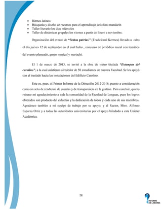 




Ritmos latinos
Búsqueda y diseño de recursos para el aprendizaje del chino mandarín
Taller literario los días miércoles
Taller de dinámicas grupales los viernes a partir de Enero a noviembre.
Organización del evento de “fiestas patrias’’ (Tradicional Kermes) llevado a cabo

el día jueves 12 de septiembre en el cual hubo , concurso de periódico mural con temática
del evento planeado, grupo musical y mariachi.
El 1 de marzo de 2013, se invitó a la obra de teatro titulada “Estampas del
carolino”, a la cual asistieron alrededor de 50 estudiantes de nuestra Facultad. Se les apoyó
con el traslado hacía las instalaciones del Edificio Carolino.
Este es, pues, el Primer Informe de la Dirección 2012-2016, puesto a consideración
como un acto de rendición de cuentas y de transparencia en la gestión. Para concluir, quiero
reiterar mi agradecimiento a toda la comunidad de la Facultad de Lenguas, pues los logros
obtenidos son producto del esfuerzo y la dedicación de todos y cada uno de sus miembros.
Agradezco también a mi equipo de trabajo por su apoyo, y al Rector, Mtro. Alfonso
Esparza Ortiz y a todas las autoridades universitarias por el apoyo brindado a esta Unidad
Académica.

28

 