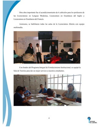 Otra obra importante fue el acondicionamiento de 6 cubículos para los profesores de
las Licenciaturas en Lenguas Modernas, Licenciatura en Enseñanza del Inglés y
Licenciatura en Enseñanza del Francés.
Asimismo, se habilitaron todas las aulas de la Licenciatura Abierta con equipo
multimedia.

Con fondos del Programa Integral de Fortalecimiento Institucional, se equipó la
Sala de Tutorías para dar un mejor servicio a nuestros estudiantes.

4

 
