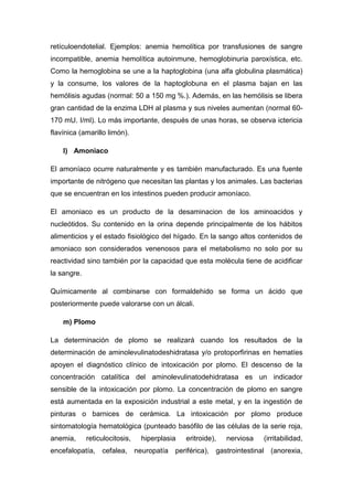 retículoendotelial. Ejemplos: anemia hemolítica por transfusiones de sangre
incompatible, anemia hemolítica autoinmune, hemoglobinuria paroxística, etc.
Como la hemoglobina se une a la haptoglobina (una alfa globulina plasmática)
y la consume, los valores de la haptoglobuna en el plasma bajan en las
hemólisis agudas (normal: 50 a 150 mg %.). Además, en las hemólisis se libera
gran cantidad de la enzima LDH al plasma y sus niveles aumentan (normal 60170 mU. I/ml). Lo más importante, después de unas horas, se observa ictericia
flavínica (amarillo limón).
l) Amoniaco
El amoníaco ocurre naturalmente y es también manufacturado. Es una fuente
importante de nitrógeno que necesitan las plantas y los animales. Las bacterias
que se encuentran en los intestinos pueden producir amoníaco.
El amoniaco es un producto de la desaminacion de los aminoacidos y
nucleótidos. Su contenido en la orina depende principalmente de los hábitos
alimenticios y el estado fisiológico del hígado. En la sango altos contenidos de
amoniaco son considerados venenosos para el metabolismo no solo por su
reactividad sino también por la capacidad que esta molécula tiene de acidificar
la sangre.
Químicamente al combinarse con formaldehido se forma un ácido que
posteriormente puede valorarse con un álcali.
m) Plomo
La determinación de plomo se realizará cuando los resultados de la
determinación de aminolevulinatodeshidratasa y/o protoporfirinas en hematíes
apoyen el diagnóstico clínico de intoxicación por plomo. El descenso de la
concentración catalítica del aminolevulinatodehidratasa es un indicador
sensible de la intoxicación por plomo. La concentración de plomo en sangre
está aumentada en la exposición industrial a este metal, y en la ingestión de
pinturas o barnices de cerámica. La intoxicación por plomo produce
sintomatología hematológica (punteado basófilo de las células de la serie roja,
anemia,

reticulocitosis,

hiperplasia

eritroide),

nerviosa

(irritabilidad,

encefalopatía, cefalea, neuropatía periférica), gastrointestinal (anorexia,

 