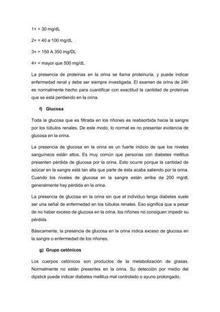 1+ = 30 mg/dL
2+ = 40 a 100 mg/dL
3+ = 150 A 350 mg/DL
4+ = mayor que 500 mg/dL
La presencia de proteínas en la orina se llama proteinuria, y puede indicar
enfermedad renal y debe ser siempre investigada. El examen de orina de 24h
es normalmente hecho para cuantificar con exactitud la cantidad de proteínas
que se está perdiendo en la orina.
f) Glucosa
Toda la glucosa que es filtrada en los riñones es reabsorbida hacia la sangre
por los túbulos renales. De este modo, lo normal es no presentar evidencia de
glucosa en la orina.
La presencia de glucosa en la orina es un fuerte indicio de que los niveles
sanguíneos están altos. Es muy común que personas con diabetes mellitus
presenten pérdida de glucosa por la orina. Esto ocurre porque la cantidad de
azúcar en la sangre está tan alta que parte de ésta acaba saliendo por la orina.
Cuando los niveles de glucosa en la sangre están arriba de 200 mg/dl,
generalmente hay pérdida en la orina.
La presencia de glucosa en la orina sin que el individuo tenga diabetes suele
ser una señal de enfermedad en los túbulos renales. Eso significa que a pesar
de no haber exceso de glucosa en la orina, los riñones no consiguen impedir su
pérdida.
Básicamente, la presencia de glucosa en la orina indica exceso de glucosa en
la sangre o enfermedad de los riñones.
g) Grupo cetónicos
Los cuerpos cetónicos son productos de la metabolización de grasas.
Normalmente no están presentes en la orina. Su detección por medio del
dipstick puede indicar diabetes mellitus mal controlado o ayuno prolongado.

 