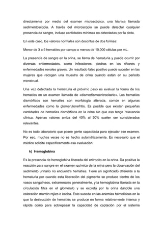 directamente por medio del examen microscópico, una técnica llamada
sedimentoscopia. A través del microscopio se puede detectar cualquier
presencia de sangre, incluso cantidades mínimas no detectadas por la cinta.
En este caso, los valores normales son descritos de dos formas:
Menor de 3 a 5 hematíes por campo o menos de 10.000 células por mL.
La presencia de sangre en la orina, se llama de hematuria y puede ocurrir por
diversas enfermedades, como infecciones, piedras en los riñones y
enfermedades renales graves. Un resultado falso positivo puede suceder en las
mujeres que recogen una muestra de orina cuando están en su periodo
menstrual.
Una vez detectada la hematuria el próximo paso es evaluar la forma de los
hematíes en un examen llamado de «dismorfismoeritrocitario». Los hematíes
dismórficos son hematíes con morfología alterada, común en algunas
enfermedades como la glomerulonefritis. Es posible que existan pequeñas
cantidades de hematíes dismórficos en la orina sin que eso tenga relevancia
clínica. Apenas valores arriba del 40% al 50% suelen ser considerados
relevantes.
No es todo laboratorio que posee gente capacitada para ejecutar ese examen.
Por eso, muchas veces no es hecho automáticamente. Es necesario que el
médico solicite específicamente esa evaluación.
k) Hemoglobina
Es la presencia de hemoglobina liberada del eritrocito en la orina. Da positiva la
reacción para sangre en el examen químico de la orina pero la observación del
sedimento urinario no encuentra hematíes. Tiene un significado diferente a la
hematuria por cuando esta liberación del pigmento se produce dentro de los
vasos sanguíneos, extrarrenales generalmente, y la hemoglobina liberada en la
circulación filtra en el glomérulo y se excreta por la orina dándole una
coloración marrón rojizo o caoba. Esto sucede en las anemias hemolíticas en la
que la destrucción de hematíes se produce en forma relativamente intensa y
rápida como para sobrepasar la capacidad de captación por el sistema

 