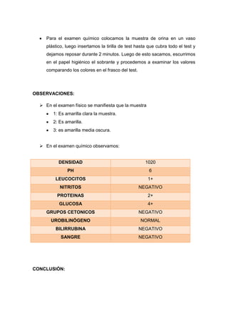 Para el examen químico colocamos la muestra de orina en un vaso
plástico, luego insertamos la tirilla de test hasta que cubra todo el test y
dejamos reposar durante 2 minutos. Luego de esto sacamos, escurrimos
en el papel higiénico el sobrante y procedemos a examinar los valores
comparando los colores en el frasco del test.

OBSERVACIONES:
 En el examen físico se manifiesta que la muestra
1: Es amarilla clara la muestra.
2: Es amarilla.
3: es amarilla media oscura.
 En el examen químico observamos:

DENSIDAD

1020

PH

6

LEUCOCITOS

1+

NITRITOS

NEGATIVO

PROTEINAS

2+

GLUCOSA

4+

GRUPOS CETONICOS

NEGATIVO

UROBILINÓGENO

NORMAL

BILIRRUBINA

NEGATIVO

SANGRE

NEGATIVO

CONCLUSIÓN:

 