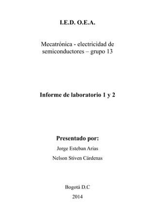 I.E.D. O.E.A.
Mecatrónica - electricidad de
semiconductores – grupo 13
Informe de laboratorio 1 y 2
Presentado por:
Jorge Esteban Arias
Nelson Stiven Cárdenas
Bogotá D.C
2014
 