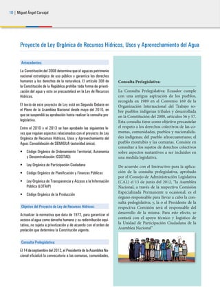 10 | Miguel Ángel Carvajal
Proyecto de Ley Orgánica de Recursos Hídricos, Usos y Aprovechamiento del Agua
Antecedentes:
La Constitución del 2008 determina que el agua es patrimonio
nacional estratégico de uso público y garantiza los derechos
humanos y los derechos de la naturaleza. El artículo 308 de
la Constitución de la República prohíbe toda forma de privati-
zación del agua y esto se precautelará en la Ley de Recursos
Hídricos.
El texto de este proyecto de Ley está en Segundo Debate en
el Pleno de la Asamblea Nacional desde mayo del 2010, en
que se suspendió su aprobación hasta realizar la consulta pre-
legislativa.
Entre el 2010 y el 2013 se han aprobado las siguientes le-
yes que regulan aspectos relacionados con el proyecto de Ley
Orgánica de Recursos Hídricos, Usos y Aprovechamiento del
Agua: Consolidación de SENAGUA (autoridad única).
•	 Código Orgánico de Ordenamiento Territorial, Autonomía
y Descentralización (COOTAD)
•	 Ley Orgánica de Participación Ciudadana
•	 Código Orgánico de Planificación y Finanzas Públicas
•	 Ley Orgánica de Transparencia y Acceso a la Información
Pública (LOTAIP)
•	 Código Orgánico de la Producción
Objetivo del Proyecto de Ley de Recursos Hídricos:
Actualizar la normativa que data de 1972, para garantizar el
acceso al agua como derecho humano y su redistribución equi-
tativa, no sujeta a privatización y de acuerdo con el orden de
prelación que determina la Constitución vigente.
Consulta Prelegislativa:
El 14 de septiembre del 2012, el Presidente de la Asamblea Na-
cional oficializó la convocatoria a las comunas, comunidades,
Consulta Prelegislativa:
La Consulta Prelegislativa: Ecuador cumple
con una antigua aspiración de los pueblos,
recogida en 1989 en el Convenio 169 de la
Organización Internacional del Trabajo so-
bre pueblos indígenas tribales y desarrollada
en la Constitución del 2008, artículos 56 y 57.
Esta consulta tiene como objetivo precautelar
el respeto a los derechos colectivos de las co-
munas, comunidades, pueblos y nacionalida-
des indígenas; del pueblo afroecuatoriano; el
pueblo montubio y las comunas. Consiste en
consultar a los sujetos de derechos colectivos
sobre aspectos sustantivos a ser incluidos en
una medida legislativa.
De acuerdo con el Instructivo para la aplica-
ción de la consulta prelegislativa, aprobado
por el Consejo de Administración Legislativa
(CAL) el 13 de junio del 2012, “la Asamblea
Nacional, a través de la respectiva Comisión
Especializada Permanente u ocasional, es el
órgano responsable para llevar a cabo la con-
sulta prelegislativa; y, la o el Presidente de la
respectiva Comisión será el responsable del
desarrollo de la misma. Para este efecto, se
contará con el apoyo técnico y logístico de
la Unidad de Participación Ciudadana de la
Asamblea Nacional”
 