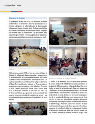 12 | Miguel Ángel Carvajal
En sesiones de Comisión:
El 29 de agosto de este año (2013), La Comisión de la Sobera-
nía Alimentaria de la Asamblea Nacional recibió en sesión de
Comisión a dirigentes de la Confederación de Nacionalidades
Indígenas del Ecuador (Conaie), de la Confederación Kichwa
del Ecuador (Ecuarunari) y de otras organizaciones indígenas,
para informar sobre los avances de la Ley de Recursos Hídri-
cos y otras que maneja la Comisión, y para acoger los plantea-
mientos y aportes de las organizaciones a este cuerpo legal.
Sesión con la Confederación de Nacionalidades Indígenas
(Conaie)
El 27 de noviembre del 2013 en Tena (provincia de Napo), la
Comisión de la Soberanía Alimentaria recibe a representantes
de la Confederación de Nacionalidades Indígenas del Ecuador
(CONAIE), quienes manifestaron sus propuestas en torno a la
Ley Orgánica de Recursos Hídricos, Usos y Aprovechamiento
del Agua. En la socialización realizada en Tena participaron
representantes de organizaciones como Rukullacta, Tzawata,
Ila, FOIN, Shandia, RunaShitu, Sumak Sacha, Alukus, entre
otras. Se destacó la necesidad de contar con una nueva Ley
de Recursos Hídricos que garantice la no privatización del
agua, así como una redistribución equitativa del recurso y una
institucionalidad sólida que vele por el cumplimiento de estos
derechos. .
Reunión en la ciudad de Tena con CONAIE
El viernes 20 de diciembre del 2013 en Azogues (provincia
de Cañar), alrededor de 1.000 representantes y miembros de
alrededor de 20 organizaciones indígenas de Cañar fueron re-
cibidos en sesión de la Comisión de la Soberanía Alimentaria.
Los miembros de organizaciones pertenecientes a la Ecuaruna-
ri (filial CONAIE), manifestaron sus propuestas en torno a esta
ley de interés nacional. Destacaron la importancia de garan-
tizar la no privatización del agua como lo determina la Cons-
titución; así como una redistribución equitativa del recurso,
respetando el orden de prelación que también está establecido
en la Carta Magna. Asimismo, felicitaron la iniciativa de la Co-
misión de visitar la provincia de Cañar y escuchar los diferen-
tes puntos de vista. En mi calidad de presidente de la Comisión
de la Soberanía Alimentaria, señalé que “un tema sobre el cual
hay acuerdos generales es defender el derecho al agua sana,
 