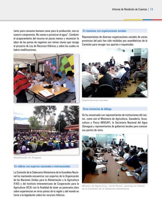 Informe de Rendición de Cuentas | 13
tanto para consumo humano como para la producción, ese es
nuestro compromiso. No vamos a privatizar el agua”. Combatir
el acaparamiento del recurso en pocas manos y reconocer la
labor de las juntas de regantes son temas claves que recoge
el proyecto de Ley de Recursos Hídricos y sobre los cuales no
habrá modificaciones.
Socialización en Azogues
En talleres con expertos nacionales e internacionales
La Comisión de la Soberanía Alimentaria de la Asamblea Nacio-
nal ha mantenido encuentros con expertos de la Organización
de las Naciones Unidas para la Alimentación y la Agricultura
(FAO) y del Instituto Interamericano de Cooperación para la
Agricultura (IICA) con la finalidad de tener un panorama claro
sobre experiencias en otros países de la región y del mundo en
torno a la legislación sobre los recursos hídricos.
En reuniones con organizaciones sociales
Representantes de diversas organizaciones sociales de varias
provincias del país han sido recibidas pos asambleístas de la
Comisión para recoger sus aportes e inquietudes.
Organizaciones sociales
Otras instancias de diálogo
Se ha conversado con representantes de instituciones del sec-
tor, como son el Ministerio de Agricultura, Ganadería, Acua-
cultura y Pesca (MAGAP), la Secretaría Nacional del Agua
(Senagua) y representantes de gobiernos locales para conocer
sus puntos de vista.
Ministro de Agricultura, Javier Ponce, participa en Sesión
de la Comisión de la Soberanía Alimentaria.
 