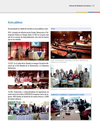 Informe de Rendición de Cuentas | 23
Actos públicos
He participado en calidad de invitado en actos públicos como:
30-S. Jornadas de reflexión-acción Estado, Democracia y Par-
ticipación Política en Ciespal, Quito. El 30-S es el punto más
alto de un proceso de desestabilización. Una serie de hechos
que no son aislados.
15 OCT. En el salón del ex Senado se inaugura Encuentro Na-
cional por el Día Mundial de la Alimentación y la Soberanía
Alimentaria.
18 DIC. Productores y comercializadores de leguminosas de
centro-norte de la Sierra (COPCOLES) inauguran centro de ne-
gocios. 660 familias se benefician de manera directa y 3.000
de manera indirecta.
Otros:
Taller Territorialidad, Movilidad y Frontera, derechos de
pueblos no contactados
Exposición “Coloreando el Buen Vivir”
Audiencias a ciudadanos y organizaciones sociales
 