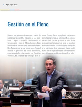 4 | Miguel Ángel Carvajal
Gestión en el Pleno
Durante los primeros siete meses y medio de
gestión de la Asamblea Nacional se han apro-
bado 13 leyes, 12 tratados e instrumentos in-
ternacionales y más de 20 resoluciones. Esas
decisiones se tomaron en el pleno de la Asam-
blea Nacional, de la que formo parte. Para el
análisis y aprobación de temas específicos,
especialmente los relacionados con Derechos
Humanos, he solicitado se convoque a mi al-
terna, Susana Cajas, cumpliendo plenamente
con el compromiso de alternabilidad. Además
de contribuir con voz y voto a la toma de de-
cisiones importantes para el país, he aportado
en la construcción y revisión de textos legales
y he planteado observaciones a fin de contri-
buir a que las leyes aprobadas cumplan con las
necesidades de cambio que demanda el país.
 