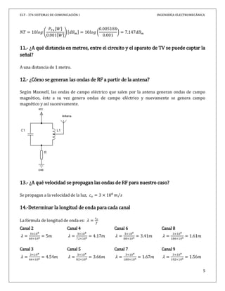 ELT - 374 SISTEMAS DE COMUNICACIÓN I INGENIERÍA ELECTROMECÁNICA
5
11.- ¿A qué distancia en metros, entre el circuito y el aparato de TV se puede captar la
señal?
A una distancia de 1 metro.
12.- ¿Cómo se generan las ondas de RF a partir de la antena?
Según Maxwell, las ondas de campo eléctrico que salen por la antena generan ondas de campo
magnético, éste a su vez genera ondas de campo eléctrico y nuevamente se genera campo
magnético y así sucesivamente.
13.- ¿A qué velocidad se propagan las ondas de RF para nuestro caso?
Se propagan a la velocidad de la luz,
14.-Determinar la longitud de onda para cada canal
La fórmula de longitud de onda es:
Canal 2
Canal 3
Canal 4
Canal 5
Canal 6
Canal 7
Canal 8
Canal 9
 