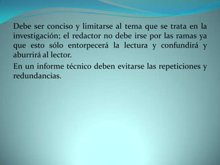 Debe ser conciso y limitarse al tema que se trata en la
investigación; el redactor no debe irse por las ramas ya
que esto sólo entorpecerá la lectura y confundirá y
aburrirá al lector.
En un informe técnico deben evitarse las repeticiones y
redundancias.
 