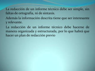 La redacción de un informe técnico debe ser simple, sin
faltas de ortografía, ni de sintaxis.
Además la información descrita tiene que ser interesante
y relevante.
La redacción de un informe técnico debe hacerse de
manera organizada y estructurada, por lo que habrá que
hacer un plan de redacción previo
 