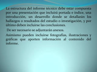 La estructura del informe técnico debe estar compuesta
por una presentación que incluirá portada e índice, una
introducción, un desarrollo donde se detallarán los
hallazgos o resultados del estudio o investigación, y por
último deben incluirse las conclusiones.
De ser necesario se adjuntarán anexos.
Asimismo pueden incluirse fotografías, ilustraciones y
gráficas que aporten información al contenido del
informe.
 