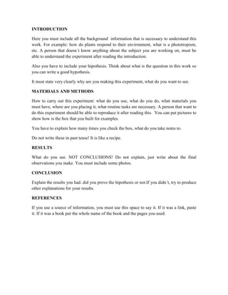 INTRODUCTION
Here you must include all the background information that is necessary to understand this
work. For example: how do plants respond to their environment, what is a phototropism,
etc. A person that doesn´t know anything about the subject you are working on, must be
able to understand the experiment after reading the introduction.
Also you have to include your hipothesis. Think about what is the question in this work so
you can write a good hypothesis.
It must state very clearly why are you making this experiment, what do you want to see.
MATERIALS AND METHODS
How to carry out this experiment: what do you use, what do you do, what materials you
must have, where are you placing it, what routine tasks are necessary. A person that want to
do this experiment should be able to reproduce it after reading this. You can put pictures to
show how is the box that you built for examples.
You have to explain how many times you check the box, what do you take notes to.
Do not write these in past tense! It is like a recipe.
RESULTS
What do you see. NOT CONCLUSIONS! Do not explain, just write about the final
observations you make. You must include some photos.
CONCLUSION
Explain the results you had. did you prove the hipothesis or not.If you didn´t, try to produce
other explanations for your results.
REFERENCES
If you use a source of information, you must use this space to say it. If it was a link, paste
it. If it was a book put the whole name of the book and the pages you used.
 