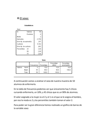 El sexo:
A continuación vamos a analizar el sexo de nuestra muestra de 50
alumnos de enfermería.
En la tabla de frecuencia podemos ver que únicamente hay 5 chicos
cursando enfermería, un 10%, y 45 chicas que es un 90% de alumnos.
El valor asignado a la mujer es el 2 y el 1 es el que se le asigna al hombre,
por eso la moda es 2 y los percentiles también toman el valor 2.
Para poder ver la gran diferencia hemos realizado un gráfico de barras de
la variable sexo:
 