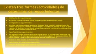 Existen tres formas (actividades) de
determinar de requerimientos
 Anticipación de requerimientos:
 Prever las características del nuevo sistema con base en experiencia previa.
 Investigación de requerimientos:
 Actividad más importante del análisis de sistemas. Es el estudio y documentación del
sistema actual usando para ellos técnicas de para hallar hechos, análisis de flujo de datos
y análisis de decisión. Es aquí donde aplicamos entrevistas, cuestionarios, observación y
revisión de documentación entre otros
 Especificación de requerimientos:
 Los datos obtenidos durante la recopilación de hechos se analizan para determinar las
especificaciones de los requerimientos, es decir, la descripción de las características del
nuevo sistema. Esta actividad tiene tres partes relacionadas entre sí.
 Análisis de datos basados en hechos reales
 Identificación de requerimientos esenciales
 Selección de estrategias para satisfacer los requerimientos
 