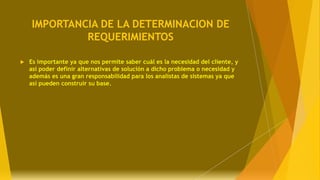 IMPORTANCIA DE LA DETERMINACION DE
REQUERIMIENTOS
 Es importante ya que nos permite saber cuál es la necesidad del cliente, y
así poder definir alternativas de solución a dicho problema o necesidad y
además es una gran responsabilidad para los analistas de sistemas ya que
así pueden construir su base.
 