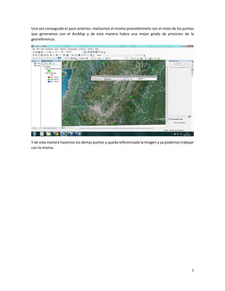 7
Una vez conseguido el paso anterior, realizamos el mismo procedimineto con el resto de los puntos
que generamos con el ArcMap y de esta manera habra una mejor grado de presicion de la
georeferencia.
Y de esta manera hacemos los demas puntos y queda referenciada la Imagen y ya podemos trabajar
con la misma.
 