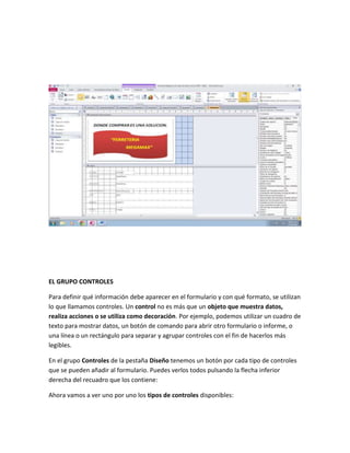 EL GRUPO CONTROLES 
Para definir qué información debe aparecer en el formulario y con qué formato, se utilizan 
lo que llamamos controles. Un control no es más que un objeto que muestra datos, 
realiza acciones o se utiliza como decoración. Por ejemplo, podemos utilizar un cuadro de 
texto para mostrar datos, un botón de comando para abrir otro formulario o informe, o 
una línea o un rectángulo para separar y agrupar controles con el fin de hacerlos más 
legibles. 
En el grupo Controles de la pestaña Diseño tenemos un botón por cada tipo de controles 
que se pueden añadir al formulario. Puedes verlos todos pulsando la flecha inferior 
derecha del recuadro que los contiene: 
Ahora vamos a ver uno por uno los tipos de controles disponibles: 
 