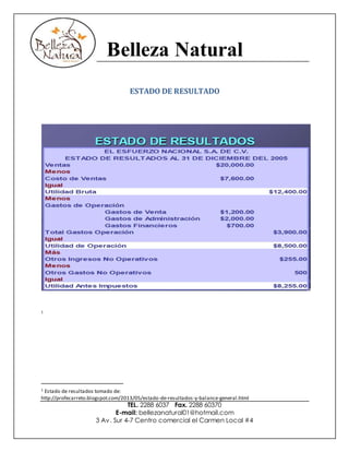 Belleza Natural
TEL. 2288 6037 Fax. 2288 60370
E-mail: bellezanatural01@hotmail.com
3 Av. Sur 4-7 Centro comercial el Carmen Local #4
ESTADO DE RESULTADO
1
1 Estado de resultados tomado de:
http://profecarreto.blogspot.com/2013/05/estado-de-resultados-y-balance-general.html
 