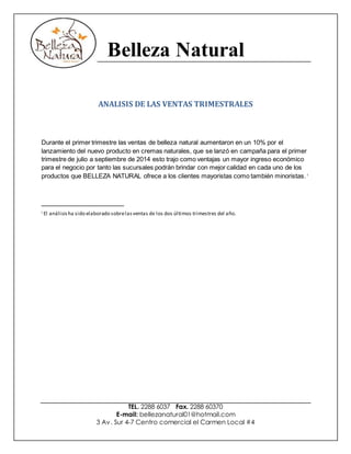 Belleza Natural
TEL. 2288 6037 Fax. 2288 60370
E-mail: bellezanatural01@hotmail.com
3 Av. Sur 4-7 Centro comercial el Carmen Local #4
ANALISIS DE LAS VENTAS TRIMESTRALES
Durante el primer trimestre las ventas de belleza natural aumentaron en un 10% por el
lanzamiento del nuevo producto en cremas naturales, que se lanzó en campaña para el primer
trimestre de julio a septiembre de 2014 esto trajo como ventajas un mayor ingreso económico
para el negocio por tanto las sucursales podrán brindar con mejor calidad en cada uno de los
productos que BELLEZA NATURAL ofrece a los clientes mayoristas como también minoristas.i
i El análisisha sido elaborado sobrelasventas de los dos últimos trimestres del año.
 