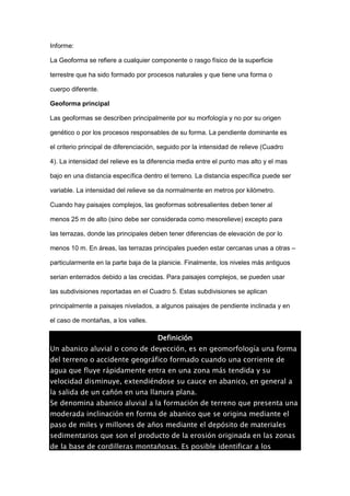 Informe: 
La Geoforma se refiere a cualquier componente o rasgo físico de la superficie 
terrestre que ha sido formado por procesos naturales y que tiene una forma o 
cuerpo diferente. 
Geoforma principal 
Las geoformas se describen principalmente por su morfología y no por su origen 
genético o por los procesos responsables de su forma. La pendiente dominante es 
el criterio principal de diferenciación, seguido por la intensidad de relieve (Cuadro 
4). La intensidad del relieve es la diferencia media entre el punto mas alto y el mas 
bajo en una distancia específica dentro el terreno. La distancia específica puede ser 
variable. La intensidad del relieve se da normalmente en metros por kilómetro. 
Cuando hay paisajes complejos, las geoformas sobresalientes deben tener al 
menos 25 m de alto (sino debe ser considerada como mesorelieve) excepto para 
las terrazas, donde las principales deben tener diferencias de elevación de por lo 
menos 10 m. En áreas, las terrazas principales pueden estar cercanas unas a otras – 
particularmente en la parte baja de la planicie. Finalmente, los niveles más antiguos 
serian enterrados debido a las crecidas. Para paisajes complejos, se pueden usar 
las subdivisiones reportadas en el Cuadro 5. Estas subdivisiones se aplican 
principalmente a paisajes nivelados, a algunos paisajes de pendiente inclinada y en 
el caso de montañas, a los valles. 
Definición 
Un abanico aluvial o cono de deyección, es en geomorfología una forma 
del terreno o accidente geográfico formado cuando una corriente de 
agua que fluye rápidamente entra en una zona más tendida y su 
velocidad disminuye, extendiéndose su cauce en abanico, en general a 
la salida de un cañón en una llanura plana. 
Se denomina abanico aluvial a la formación de terreno que presenta una 
moderada inclinación en forma de abanico que se origina mediante el 
paso de miles y millones de años mediante el depósito de materiales 
sedimentarios que son el producto de la erosión originada en las zonas 
de la base de cordilleras montañosas. Es posible identificar a los 
 