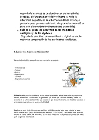 mayoría de los casos es un alambre con una resistividad 
conocida. el funcionamiento del voltímetro el mide la 
diferencia de potencial de 2 bornes en donde el voltaje 
presente pasa por una resistencia de gran valor que está en 
serie con el galvanómetro (instrumento de medida). 
7. Cuál es el grado de exactitud de los medidores 
analógicos y de los digitales 
El grado de exactitud de un multímetro digital es mucho 
mayor en comparación de los multímetros analógicos. 
9. Cuantos tipos de corriente eléctrica existen 
La corriente eléctrica se puede generar por varios procesos… 
- Hidroelectrico 
- Nuclear 
- Eolico 
- Electrogeno 
- Quimico 
- Magnetico/mecanico 
Hidroelectrico: son los que estan en las presas y represas, alli se hace pasar agua por una 
turbina, esa turbina se conceta a un generador (un motor que funciona al revez), o sea, un 
extremo de la turbina seria el rotor y el estator es fijo, al rotar la turbina por el es tator y debido a 
unos capos magneticos, se genera electricidad. 
Nuclear: a partir de la fision nuclear se libera MUCHA energía, esta hace calentar al agua 
hasta hacerla vapor (vapor sobrecalentado se llama, 300°C aprox) y ese vapor hace girar una 
turbina de viento a MUCHA velocidad, la cual esta conectada a un generador (como dije antes) 
y alli se genera electricidad. 
 