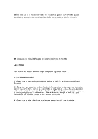 Eolico, creo que es el mas simple y todos los conocemos, gracias a un ventilador que se 
conecta a un generador, se crea electricidad (todos los generadores son los mismos!) 
10. Cuáles son las instrucciones para operar el instrumento de medida 
MEDICION 
Para realizar una medida debemos seguir siempre los siguientes pasos: 
1º.- Encender el multímetro. 
2º.- Seleccionar la parte en la que queremos realizar la medición (Voltímetro, Amperímetro, 
Óhmetro). 
3º.- Comprobar que las puntas están en los terminales correctos, en caso contrario colocarlas. 
Es muy importante fijarse bien en el conexionado de las puntas, si se conectan unas puntas en 
un terminal equivocado se puede destruir el polímetro. El terminal negro siempre se conecta en 
el común y el rojo es que se mA o A para 
intensidades que alcanzan valores de miliAmperios o Amperios. 
4º.- Seleccionar el valor más alto de la escala que queremos medir, con el selector. 
 