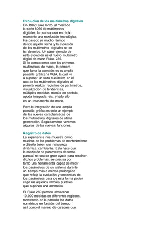 Evolución de los multímetros digitales 
En 1982 Fluke lanzó al mercado 
la serie 8060 de multímetros 
digitales, la cual supuso en dicho 
momento una revolución tecnológica. 
Ha pasado ya mucho tiempo 
desde aquella fecha y la evolución 
de los multímetros digitales no se 
ha detenido. Un claro ejemplo de 
esta evolución es el nuevo multímetro 
digital de mano Fluke 289. 
Si lo comparamos con los primeros 
multímetros de mano, lo primero 
que llama la atención es su amplia 
pantalla gráfica ¼ VGA, la cual va 
a suponer un salto cualitativo en el 
uso de los multímetros digitales al 
permitir realizar registros de parámetros, 
visualización de tendencias, 
múltiples medidas, menús en pantalla, 
ayuda integrada, etc. y todo ello 
en un instrumento de mano. 
Pero la integración de una amplia 
pantalla gráfica es solo un ejemplo 
de las nuevas características de 
los multímetros digitales de última 
generación. Seguidamente veremos 
algunas de las nuevas funciones. 
Registro de datos 
La experiencia nos muestra cómo 
muchos de los problemas de mantenimiento 
o diseño tienen una naturaleza 
dinámica, cambiante. Esto hace que 
la medición de parámetros de forma 
puntual no sea de gran ayuda para resolver 
dichos problemas, se precisa por 
tanto una herramienta capaz de medir 
los parámetros de un sistema durante 
un tiempo más o menos prolongado 
que refleje la evolución y tendencias de 
los parámetros para de esta forma poder 
capturar aquellos valores puntales 
que suponen una anomalía 
El Fluke 289 permite almacenar 
10.000 medidas en diferentes registros, 
mostrando en la pantalla los datos 
numéricos en función del tiempo 
así como el manejo de cursores que 
 