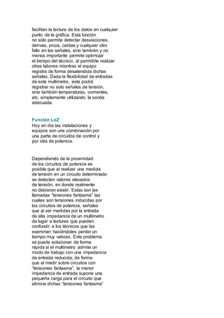 facilitan la lectura de los datos en cualquier 
punto de la gráfica. Esta función 
no sólo permite detectar desviaciones, 
derivas, picos, caídas y cualquier otro 
fallo en las señales, sino también y no 
menos importante permite optimizar 
el tiempo del técnico, al permitirle realizar 
otras labores mientras el equipo 
registra de forma desatendida dichas 
señales. Dada la flexibilidad de entradas 
de este multímetro, este podrá 
registrar no solo señales de tensión, 
sino también temperaturas, corrientes, 
etc. simplemente utilizando la sonda 
adecuada. 
Función LoZ 
Hoy en día las instalaciones y 
equipos son una combinación por 
una parte de circuitos de control y 
por otra de potencia. 
Dependiendo de la proximidad 
de los circuitos de potencia es 
posible que al realizar una medida 
de tensión en un circuito determinado 
se detecten valores elevados 
de tensión, en donde realmente 
no debieran existir. Estas son las 
llamadas “tensiones fantasma” las 
cuales son tensiones inducidas por 
los circuitos de potencia, señales 
que al ser medidas por la entrada 
de alta impedancia de un multímetro 
da lugar a lecturas que pueden 
confundir a los técnicos que las 
examinan haciéndoles perder un 
tiempo muy valioso. Este problema 
se puede solucionar de forma 
rápida si el multímetro admite un 
modo de trabajo con una impedancia 
de entrada reducida, de forma 
que al medir sobre circuitos con 
“tensiones fantasma”, la menor 
impedancia de entrada supone una 
pequeña carga para el circuito que 
elimina dichas “tensiones fantasma” 
 
